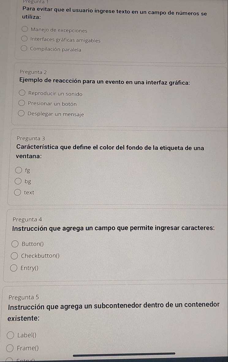 Pregunta 1
Para evitar que el usuario ingrese texto en un campo de números se
utiliza:
Manejo de excepciones
Interfaces gráficas amigables
Compilación paralela
Pregunta 2
Ejemplo de reaccción para un evento en una interfaz gráfica:
Reproducir un sonido
Presionar un botón
Desplegar un mensaje
Pregunta 3
Carácterística que define el color del fondo de la etiqueta de una
ventana:
fg
bg
text
Pregunta 4
Instrucción que agrega un campo que permite ingresar caracteres:
Button()
Checkbutton()
Entry()
Pregunta 5
Instrucción que agrega un subcontenedor dentro de un contenedor
existente:
Label()
Frame()