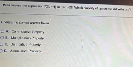 Willa rewrote the expression 7(2q-4) as 14q-28. Which property of operations did Willa use?
Choose the correct answer below.
A. Commutative Property
B. Multiplication Property
C. Distributive Property
D. Associative Property