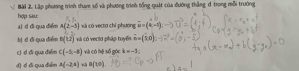 Lập phương trình tham số và phương trình tổng quát của đường thẳng d trong mỗi trường 
hợp sau: 
a) d đi qua điểm A(2;-3) và có vectơ chỉ phương vector u=(4;-1); 
b) d đi qua điểm B(1;2) và có vectơ pháp tuyến vector n=(5;0); 
c) d đi qua điểm C(-5;-8) và có hệ số góc k=-3
d) d đi qua điểm A(-2;4) và B(1;0).