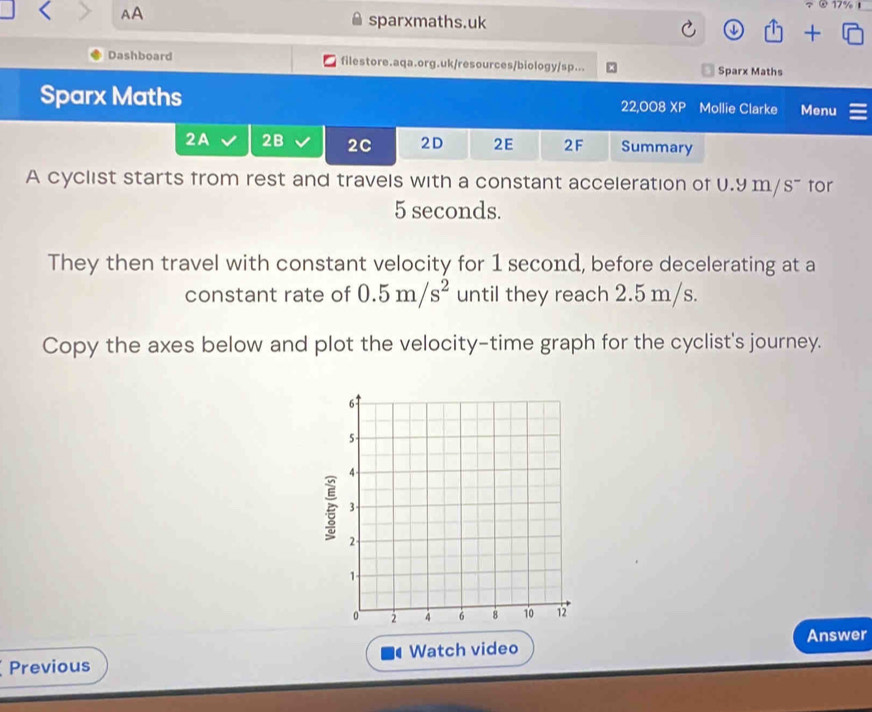 AA 
τ②17% 1 
sparxmaths.uk 
+ 
Dashboard filestore.aqa.org.uk/resources/biology/sp... Sparx Maths 
Sparx Maths 22,008 XP Mollie Clarke Menu 
2A 2B 2C 2D 2E 2F Summary 
A cyclist starts from rest and travels with a constant acceleration of U.9 m/ s¯ for
5 seconds. 
They then travel with constant velocity for 1 second, before decelerating at a 
constant rate of 0.5m/s^2 until they reach 2.5 m/s. 
Copy the axes below and plot the velocity-time graph for the cyclist's journey. 
Previous Watch video Answer