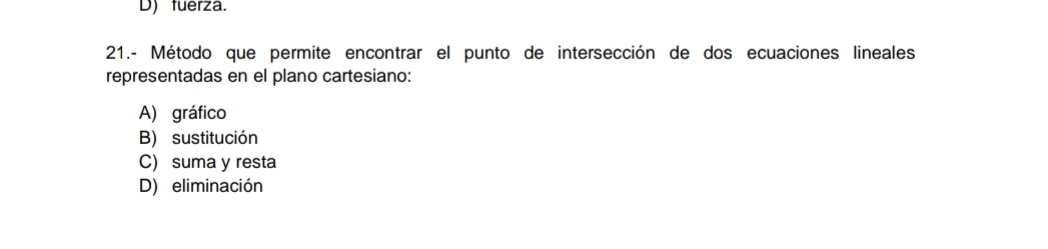 D) fuerza.
21.- Método que permite encontrar el punto de intersección de dos ecuaciones lineales
representadas en el plano cartesiano:
A) gráfico
B) sustitución
C) suma y resta
D) eliminación