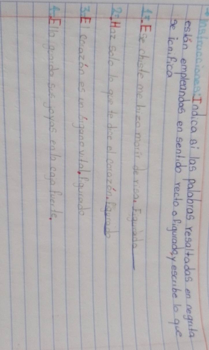 ne fraccianes Indica si las palabras resaltadas en neguta 
estan empleandas en sentido recto ofiguraday escribe lo que 
se icnifica 
It ESe chiste me hizo moric de riea. Eiguiada 
RHaz solo 10 gue te dice el corazon, Egurado
3 EI coazónes on bigano vital, figurado 
4Ello guarda sus joyas enla egjo fuer te.