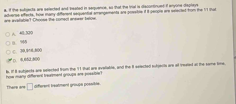 If the subjects are selected and treated in sequence, so that the trial is discontinued if anyone displays
adverse effects, how many different sequential arrangements are possible if 8 people are selected from the 11 that
are available? Choose the correct answer below.
A. 40,320
B. 165
C. 39,916,800
D. 6,652,800
b. If 8 subjects are selected from the 11 that are available, and the 8 selected subjects are all treated at the same time,
how many different treatment groups are possible?
There are □ different treatment groups possible.