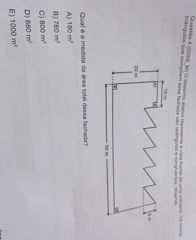 (D058_M) O desenho abaixo representa a vista frontal de uma indústria. Os cincos
triângulos que compõem essa fachada são retângulos e congruentes, observe,
Qual é a medida da área total dessa fachada?
A) 180m^2
B) 760m^2
C) 800m^2
D) 880m^2
E) 1000m^2