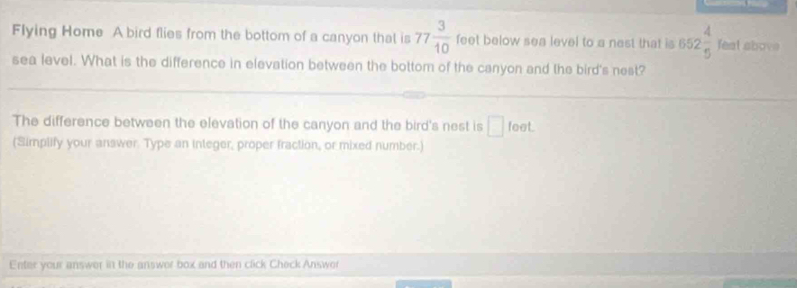 Flying Home A bird flies from the bottom of a canyon that is 77 3/10  feet below sea level to a nest that is 652 4/5  fes at above 
sea level. What is the difference in elevation between the bottom of the canyon and the bird's nest? 
The difference between the elevation of the canyon and the bird's nest is □ feef
(Simplify your answer. Type an integer, proper fraction, or mixed number.) 
Enter your answer in the answer box and then click Check Answer