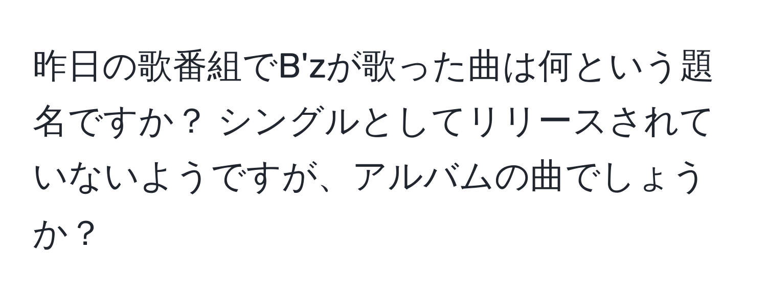 昨日の歌番組でB'zが歌った曲は何という題名ですか？ シングルとしてリリースされていないようですが、アルバムの曲でしょうか？