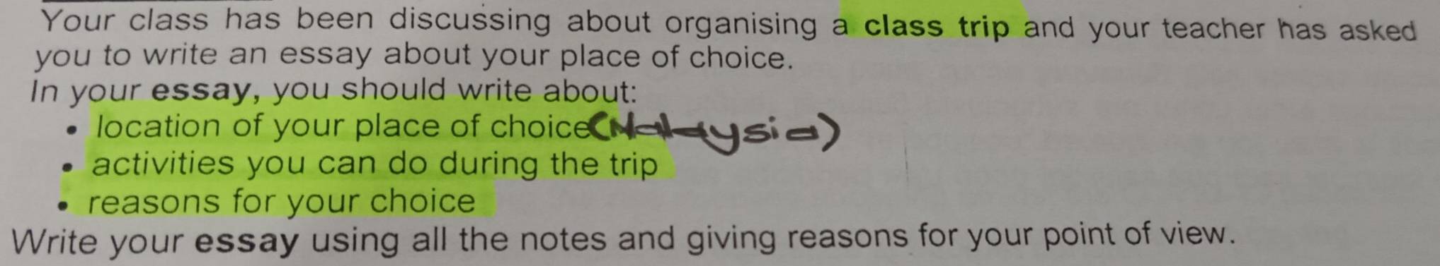 Your class has been discussing about organising a class trip and your teacher has asked 
you to write an essay about your place of choice. 
In your essay, you should write about: 
location of your place of choice 
activities you can do during the trip 
reasons for your choice 
Write your essay using all the notes and giving reasons for your point of view.