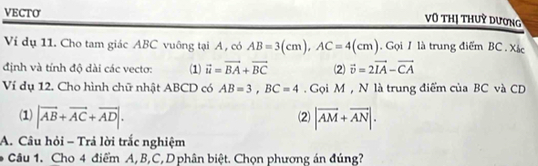 VECTO 
vũ thị thuỳ dương 
Ví dụ 11. Cho tam giác ABC vuông tại A , có AB=3(cm), AC=4(cm). Gọi 1 là trung điểm BC. Xác 
định và tính độ dài các vectơ: (1) vector u=vector BA+vector BC (2) vector v=2vector IA-vector CA
Ví dụ 12. Cho hình chữ nhật ABCD có AB=3, BC=4. Gọi M , N là trung điểm của BC và CD
(1) |vector AB+vector AC+vector AD|. (2) |vector AM+vector AN|. 
A. Câu hỏi - Trả lời trắc nghiệm 
* Câu 1. Cho 4 điểm A, B, C, D phân biệt. Chọn phương án đúng?