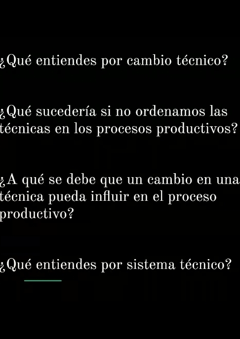 ¿Qué entiendes por cambio técnico? 
¿ Qué sucedería si no ordenamos las 
técnicas en los procesos productivos? 
¿A qué se debe que un cambio en una 
técnica pueda influir en el proceso 
productivo? 
¿Qué entiendes por sistema técnico? 
_