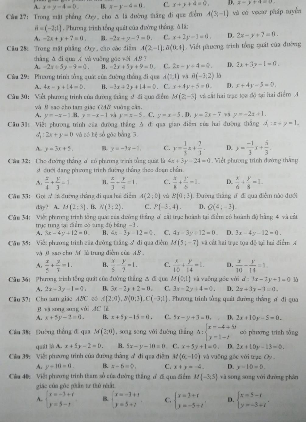 A. x+y-4=0. B. x-y-4=0. C. x+y+4=0, D. x-y+4=0.
Câu 27: Trong mặt phẳng Oxy, cho Δ là đường thẳng đí qua điểm A(3;-1) và có vectơ pháp tuyến
vector n=(-2;1). Phương trình tổng quát của đường thắng △là:
A. -2x+y+7=0. B. -2x+y-7=0. C. x+2y-1=0. D. 2x-y+7=0.
Câu 28: Trong mặt phẳng Oxy, cho các điểm A(2;-1);B(0;4). Viết phương trình tổng quát của đường
thẳng Δ đi qua A và vuông góc với AB ?
A. -2x+5y-9=0. B. -2x+5y+9=0. C. 2x-y+4=0. D. 2x+3y-1=0.
Câu 29: Phương trình tổng quát của đường thẳng đi qua A(1;1) và B(-3;2) là
A. 4x-y+14=0. B. -3x+2y+14=0. C. x+4y+5=0. D. x+4y-5=0.
Câu 30: Viết phương trình của đường thẳng đ đi qua điểm M(2;-3) và cắt hai trục tọa độ tại hai điểm A
và B sao cho tam giác OAB vuồng cân.
A. y=-x-1.B.y=-x-1 và y=x-5. C. y=x-5.D.y=2x-7 và y=-2x+1.
Câu 31: Viết phương trình của đường thắng △ đi qua giao điểm của hai đường thẳng d_1:x+y=1,
d_1:2x+y=0 và có hệ số góc bằng 3.
A. y=3x+5. B. y=-3x-1. C. y= 1/3 x+ 7/3 . D. y= (-1)/3 x+ 5/3 .
Câu 32: Cho đường thẳng đ có phương trình tổng quát là 4x+3y-24=0. Viết phương trình đường thắng
d dưới dạng phương trình đường thắng theo đoạn chắn.
A.  x/4 + y/3 =1. B.  x/3 + y/4 =1. C.  x/8 + y/6 =1. D.  x/6 + y/8 =1.
Câu 33: Gọi ơ là đường thắng đi qua hai điểm A(2;0) và B(0;3). Đường thắng đ đi qua điểm nào dưới
dây? A. M(2;3). B. N(3;2). C. P(-3;4). D. Q(4;-3).
Câu 34: Viết phương trình tổng quát của đường thẳng đ cắt trục hoành tại điểm có hoành độ bằng 4 và cắt
trục tung tại điểm có tung độ bằng −3 .
A. 3x-4y+12=0. B. 4x-3y-12=0. C. 4x-3y+12=0. D. 3x-4y-12=0.
Câu 35: Viết phương trình của đường thẳng đ đi qua điểm M(5;-7) và cắt hai trục tọa độ tại hai điểm A
và B sao cho M là trung điểm của AB .
A.  x/5 + y/7 =1. B.  x/5 - y/7 =1. C.  x/10 + y/14 =1. D.  x/10 - y/14 =1.
Câu 36: Phương trình tổng quát của đường thẳng Δ đi qua M(0;1) và vuông góc với d:3x-2y+1=0 là
A. 2x+3y-1=0. B. 3x-2y+2=0. C. 3x-2y+4=0. D. 2x+3y-3=0.
Câu 37: Cho tam giác ABC có A(2;0),B(0;3),C(-3;1). Phương trình tổng quát đường thẳng đ đi qua
B và song song với AC là
A. x+5y-2=0. B. x+5y-15=0. C. 5x-y+3=0. D. 2x+10y-5=0.
Câu 38: Đường thẳng đi qua M(2;0) , song song với đường thẳng Delta :beginarrayl x=-4+5t y=1-tendarray. có phương trình tổng
quát là A. x+5y-2=0. B. 5x-y-10=0 C. x+5y+1=0. D. 2x+10y-13=0.
Câu 39: Viết phương trình của đường thắng đ đi qua điểm M(6;-10) và vuông góc với trục Oy .
A. y+10=0. B. x-6=0. C. x+y=-4. D. y-10=0.
Câu 40: Viết phương trình tham số của đường thẳng đ đi qua điểm M(-3;5) và song song với đường phân
giác của góc phần tư thứ nhất.
A. beginarrayl x=-3+t y=5-tendarray. . B. beginarrayl x=-3+t y=5+tendarray. . C. beginarrayl x=3+t y=-5+tendarray. . D. beginarrayl x=5-t y=-3+tendarray. .