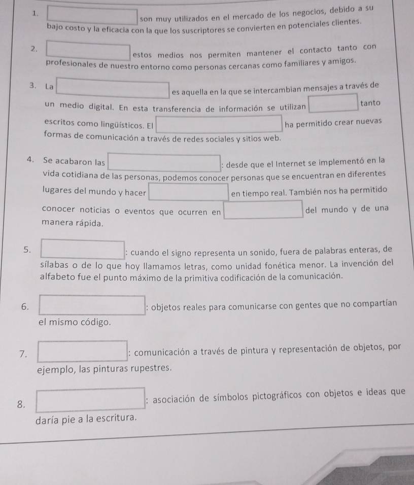 square ∴ △ ADF)=C=9 □  
son muy utilizados en el mercado de los negocios, debido a su 
bajo costo y la eficacia con la que los suscriptores se convierten en potenciales clientes 
2. ()+y-1=(2,-3) estos medios nos permiten mantener el contacto tanto con 
profesionales de nuestro entorno como personas cercanas como familiares y amigos. 
3. La x_-+1/2 es aquella en la que se intercambian mensajes a través de 
un medio digital. En esta transferencia de información se utilizan □ tanto 
escritos como lingüísticos. El ha permitido crear nuevas 
formas de comunicación a través de redes sociales y sitios web. 
4. Se acabaron las □ : desde que el Internet se implementó en la 
vida cotidiana de las personas, podemos conocer personas que se encuentran en diferentes 
lugares del mundo y hacer □ en tiempo real. También nos ha permitido 
conocer noticias o eventos que ocurren en □ del mundo y de una 
manera rápida. 
5. □ : cuando el signo representa un sonido, fuera de palabras enteras, de 
sílabas o de lo que hoy llamamos letras, como unidad fonética menor. La invención del 
alfabeto fue el punto máximo de la primitiva codificación de la comunicación. 
6. : objetos reales para comunicarse con gentes que no compartían 
el mismo código. 
7. □ : comunicación a través de pintura y representación de objetos, por 
ejemplo, las pinturas rupestres. 
8. □ : asociación de símbolos pictográficos con objetos e ideas que 
daría pie a la escritura.
