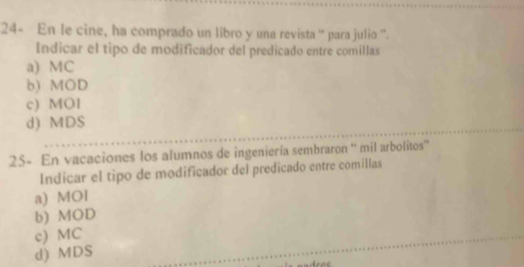 24- En le cine, ha comprado un libro y una revista '' para julio '.
Indicar el tipo de modificador del predicado entre comillas
a) MC
b) MOD
c) MOl
d) MDS
25- En vacaciones los alumnos de ingeniería sembraron '' mil arbolitos
Indicar el tipo de modificador del predicado entre comillas
a) MOl
b) MOD
c) MC
d) MDS