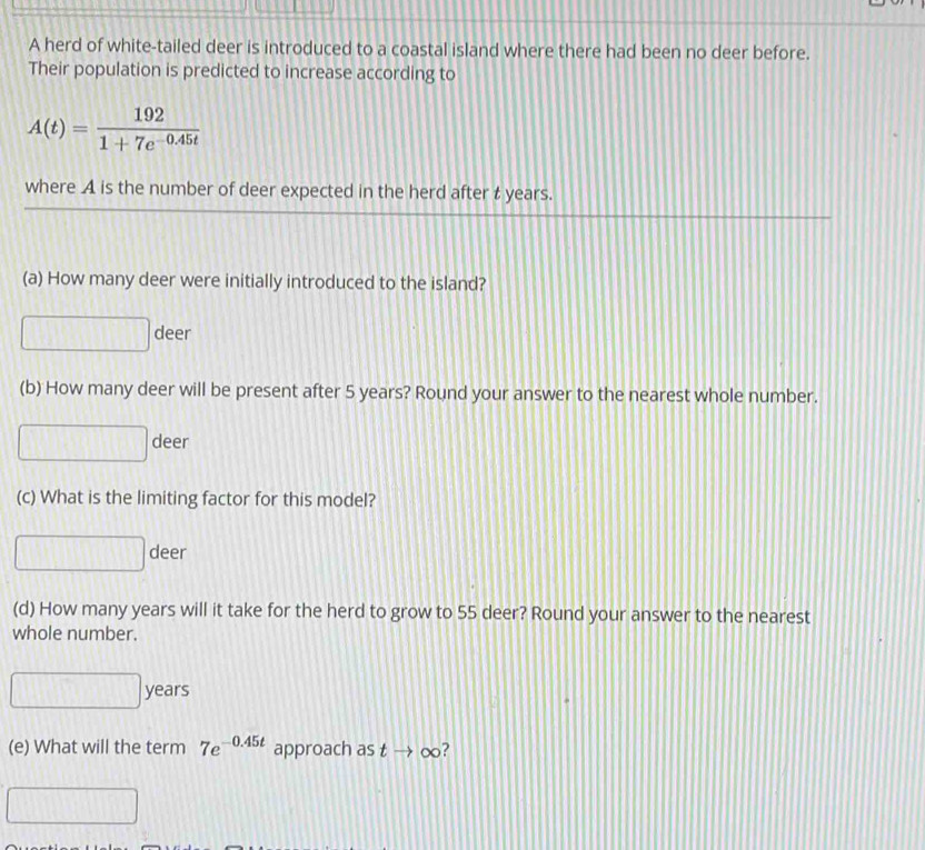 A herd of white-tailed deer is introduced to a coastal island where there had been no deer before. 
Their population is predicted to increase according to
A(t)= 192/1+7e^(-0.45t) 
where A is the number of deer expected in the herd after t years. 
(a) How many deer were initially introduced to the island? 
deer 
(b) How many deer will be present after 5 years? Round your answer to the nearest whole number. 
deer 
(c) What is the limiting factor for this model?
□ deer
(d) How many years will it take for the herd to grow to 55 deer? Round your answer to the nearest 
whole number.
years
(e) What will the term 7e^(-0.45t) approach as tto 0 o?