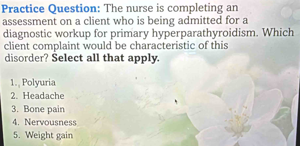 Practice Question: The nurse is completing an
assessment on a client who is being admitted for a
diagnostic workup for primary hyperparathyroidism. Which
client complaint would be characteristic of this
disorder? Select all that apply.
1. Polyuria
2. Headache
3. Bone pain
4. Nervousness
5. Weight gain