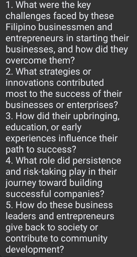 What were the key 
challenges faced by these 
Filipino businessmen and 
entrepreneurs in starting their 
businesses, and how did they 
overcome them? 
2. What strategies or 
innovations contributed 
most to the success of their 
businesses or enterprises? 
3. How did their upbringing, 
education, or early 
experiences influence their 
path to success? 
4. What role did persistence 
and risk-taking play in their 
journey toward building 
successful companies? 
5. How do these business 
leaders and entrepreneurs 
give back to society or 
contribute to community 
development?