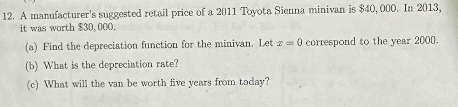 A manufacturer’s suggested retail price of a 2011 Toyota Sienna minivan is $40, 000. In 2013, 
it was worth $30, 000. 
(a) Find the depreciation function for the minivan. Let x=0 correspond to the year 2000. 
(b) What is the depreciation rate? 
(c) What will the van be worth five years from today?