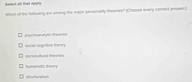 Select all that apply
Which of the following are among the major personality theories? (Choose every correct answer,)
psychoanalytic theories
social cognitive theory
sociocultural theories
humanistic theory
structuralism