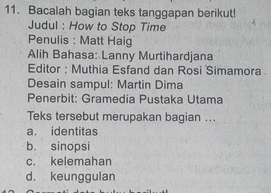 Bacalah bagian teks tanggapan berikut!
Judul : How to Stop Time
Penulis : Matt Haig
Alih Bahasa: Lanny Murtihardjana
Editor : Muthia Esfand dan Rosi Simamora
Desain sampul: Martin Dima
Penerbit: Gramedia Pustaka Utama
Teks tersebut merupakan bagian ...
a. identitas
b. sinopsi
c. kelemahan
d. keunggulan