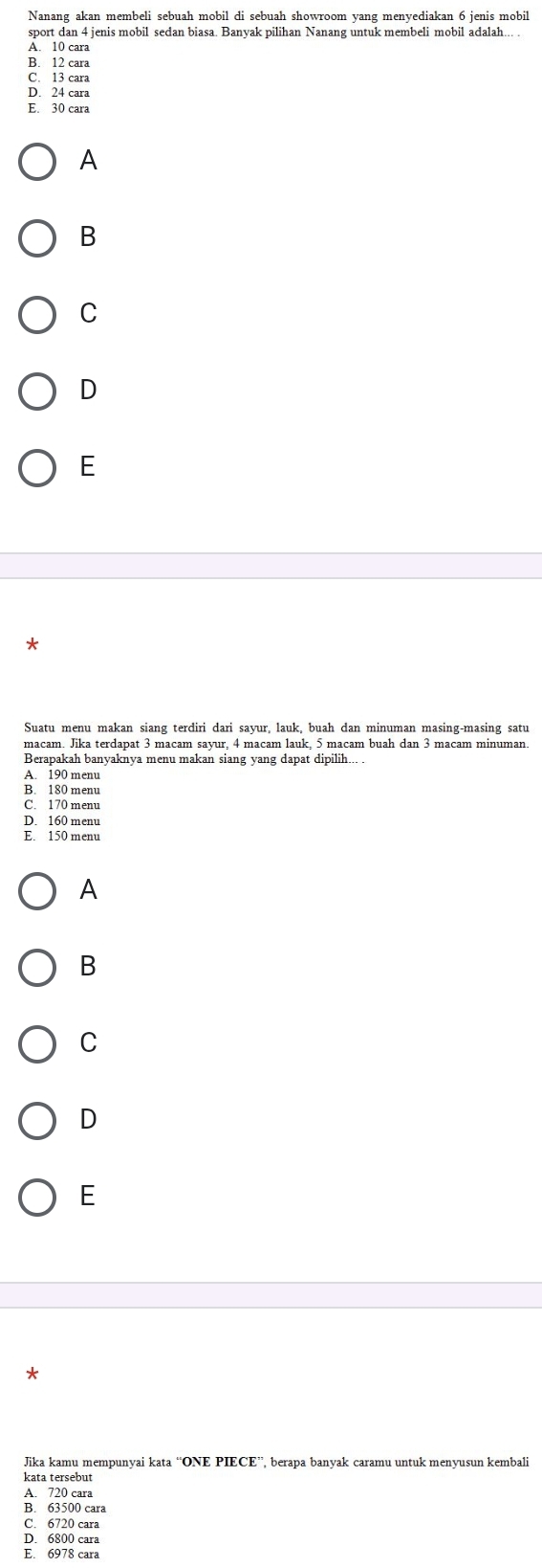 Nanang akan membeli sebuah mobil di sebuah showroom yang menyediakan 6 jenis mobil
sport dan 4 jenis mobil sedan biasa. Banyak pilihan Nanang untuk membeli mobil adalah... .
Ấ 10 cara
B. 12 cara
C. 13 cara
D. 24 cara
E. 30 cara
A
B
C
D
E
*
Suatu menu makan siang terdiri dari sayur, lauk, buah dan minuman masing-masing satu
macam. Jika terdapat 3 macam sayur, 4 macam lauk, 5 macam buah dan 3 macam minuman
Berapakah banyaknya menu makan siang yang dapat dipilih... .
A. 190 menu
B. 180 menu
C. 170 menu
D. 160 menu
A
B
C
D
E
Jika kamu mempunvai kata “ONE PIECE”, berapa banyak caramu untuk menyusun kembali
kata tersebut
A. 720 cara
B. 63500 cara
C. 6720 cara
D. 6800 cara
E. 6978 cara