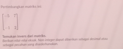 Pertimbangkan matriks ini:
beginbmatrix -5&7 -1&2endbmatrix
Temukan invers dari matriks. 
Berikan nilai-nilai eksak. Non-integer dapat diberikan sebagai desimal atau 
sebagai pecahan yang disederhanakan.