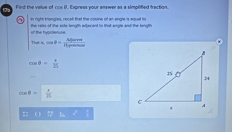 17b Find the value of cos θ. Express your answer as a simplified fraction. 
a In right triangles, recall that the cosine of an angle is equal to 
the ratio of the side length adjacent to that angle and the length 
of the hypotenuse. 
That is, cos θ = Adjacent/Hypotenuse 
×
cos θ = x/25 
cos θ =  x/25 
 2/7  a^b  a/b 