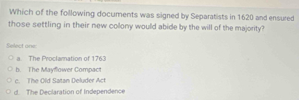 Which of the following documents was signed by Separatists in 1620 and ensured
those settling in their new colony would abide by the will of the majority?
Select one
a. The Proclamation of 1763
b. The Mayflower Compact
c. The Old Satan Deluder Act
d. The Declaration of Independence