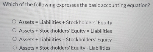 Which of the following expresses the basic accounting equation?
Assets = Liabilities + Stockholders’ Equity
Assets + Stockholders' Equit y= Liabilities
Assets + Liabilities = Stockholders’ Equity
Assets = Stockholders’ Equity - Liabilities