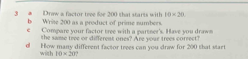 a Draw a factor tree for 200 that starts with 10* 20. 
b Write 200 as a product of prime numbers. 
c Compare your factor tree with a partner's. Have you drawn 
the same tree or different ones? Are your trees correct? 
d How many different factor trees can you draw for 200 that start 
with 10* 20 2