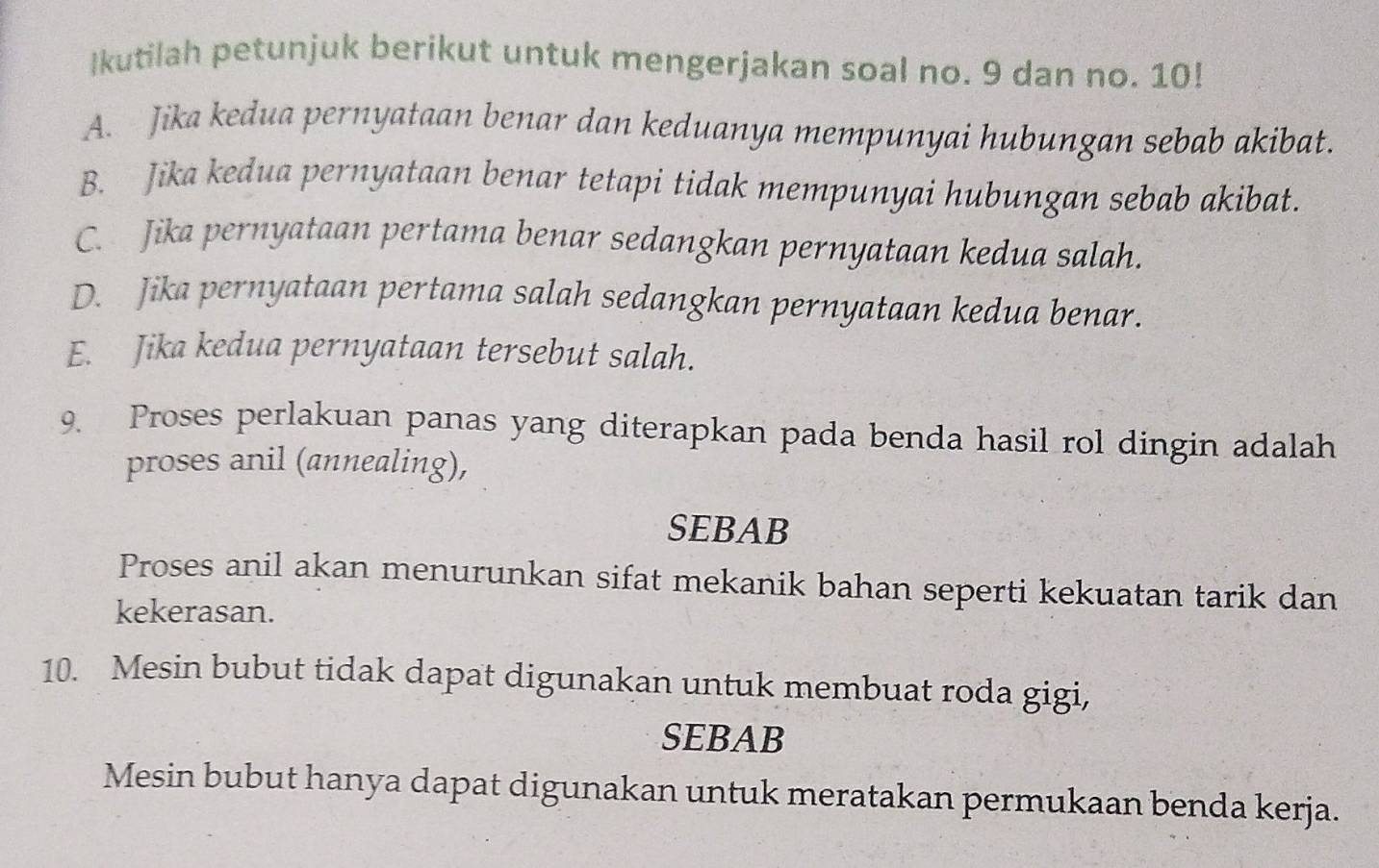 Ikutilah petunjuk berikut untuk mengerjakan soal no. 9 dan no. 10!
A. Jika kedua pernyataan benar dan keduanya mempunyai hubungan sebab akibat.
B. Jika kedua pernyataan benar tetapi tidak mempunyai hubungan sebab akibat.
C. Jika pernyataan pertama benar sedangkan pernyataan kedua salah.
D. Jika pernyataan pertama salah sedangkan pernyataan kedua benar.
E. Jika kedua pernyataan tersebut salah.
9. Proses perlakuan panas yang diterapkan pada benda hasil rol dingin adalah
proses anil (annealing),
SEBAB
Proses anil akan menurunkan sifat mekanik bahan seperti kekuatan tarik dan
kekerasan.
10. Mesin bubut tidak dapat digunakan untuk membuat roda gigi,
SEBAB
Mesin bubut hanya dapat digunakan untuk meratakan permukaan benda kerja.