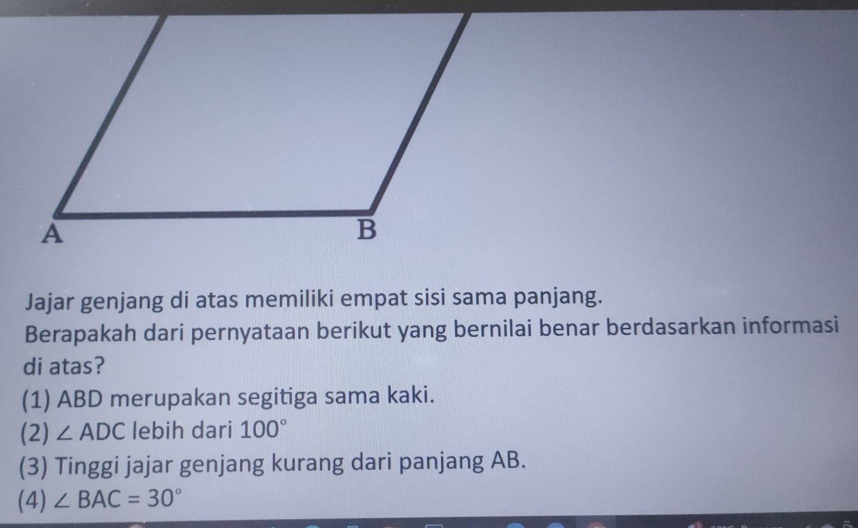 Jajar genjang di atas memiliki empat sisi sama panjang.
Berapakah dari pernyataan berikut yang bernilai benar berdasarkan informasi
di atas?
(1) ABD merupakan segitiga sama kaki.
(2) ∠ ADC lebih dari 100°
(3) Tinggi jajar genjang kurang dari panjang AB.
(4) ∠ BAC=30°