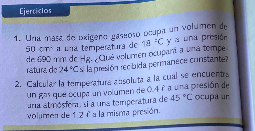 Ejercicios 
1. Una masa de oxígeno gaseoso ocupa un volumen de
50cm^3 a una temperatura de 18°C y a una presión 
de 690 mm de Hg. ¿Qué volumen ocupará a una tempe- 
ratura de 24°C si la presión recibida permanece constante? 
2. Calcular la temperatura absoluta a la cual se encuentra 
un gas que ocupa un volumen de 0.4 ℓ a una presión de 
una atmósfera, si a una temperatura de 45°C ocupa un 
volumen de 1.2 ł a la misma presión.