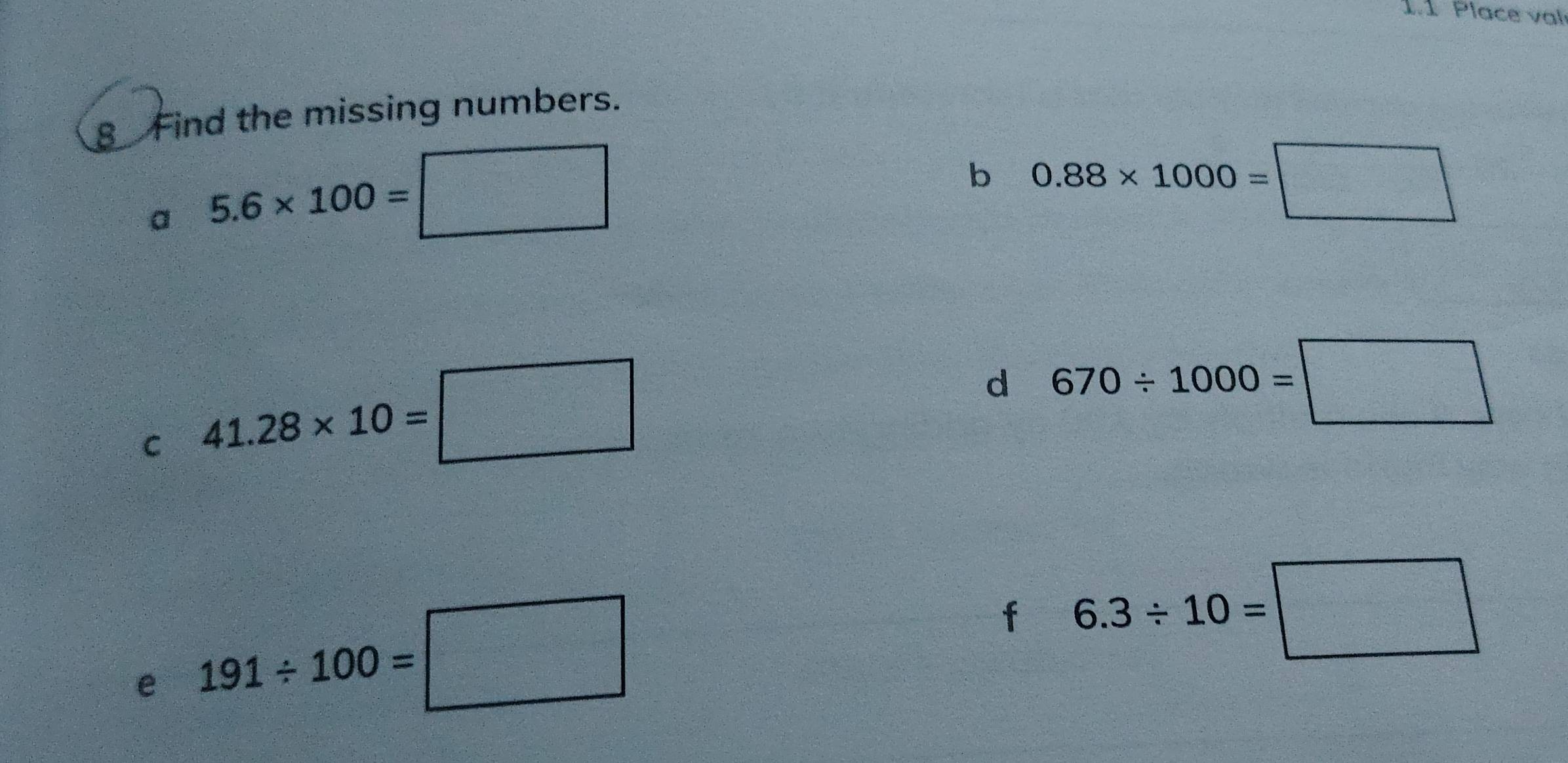 1.1 Place val 
8 Find the missing numbers. 
a 5.6* 100=□
b 0.88* 1000=□
C 41.28* 10=□
d 670/ 1000=□
e 191/ 100=□
f 6.3/ 10=□