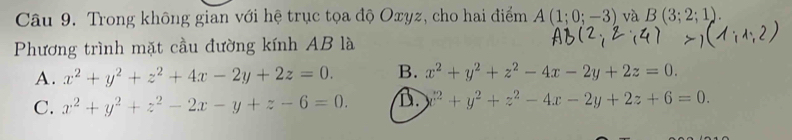 Trong không gian với hệ trục tọa độ Oxyz, cho hai điểm A(1;0;-3) và B(3;2;1). 
Phương trình mặt cầu đường kính AB là
A. x^2+y^2+z^2+4x-2y+2z=0. B. x^2+y^2+z^2-4x-2y+2z=0.
C. x^2+y^2+z^2-2x-y+z-6=0. D. x^2+y^2+z^2-4x-2y+2z+6=0.