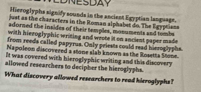 EDNESDAY 
Hieroglyphs signify sounds in the ancient Egyptian language. 
just as the characters in the Roman alphabet do. The Egyptians 
adorned the insides of their temples, monuments and tombs 
with hieroglyphic writing and wrote it on ancient paper made 
from reeds called papyrus. Only priests could read hieroglyphs. 
Napoleon discovered a stone slab known as the Rosetta Stone. 
It was covered with hieroglyphic writing and this discovery 
allowed researchers to decipher the hieroglyphs. 
What discovery allowed researchers to read hieroglyphs?