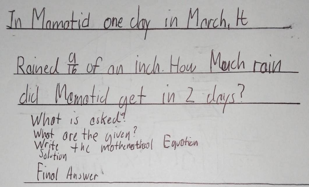 In Mamatid one cay in March. It 
Rained  a/16  of an inch. How Much rain 
did Mematid get in I days? 
What is asked? 
What are the given? 
Write the mothemotho0l Equation 
Solution 
Final Answer