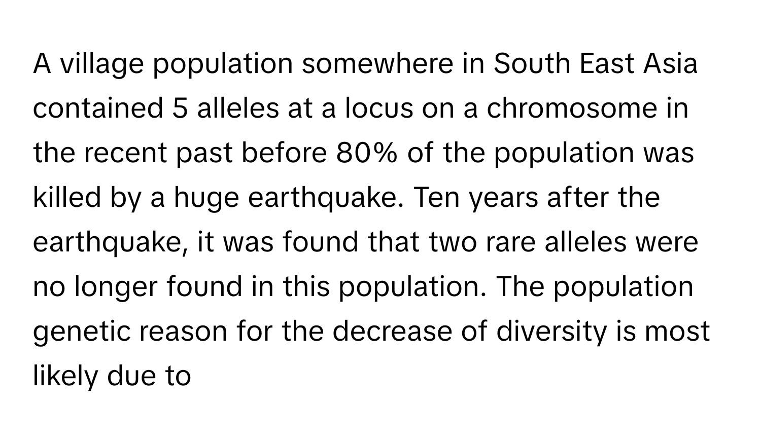 A village population somewhere in South East Asia contained 5 alleles at a locus on a chromosome in the recent past before 80% of the population was killed by a huge earthquake. Ten years after the earthquake, it was found that two rare alleles were no longer found in this population. The population genetic reason for the decrease of diversity is most likely due to