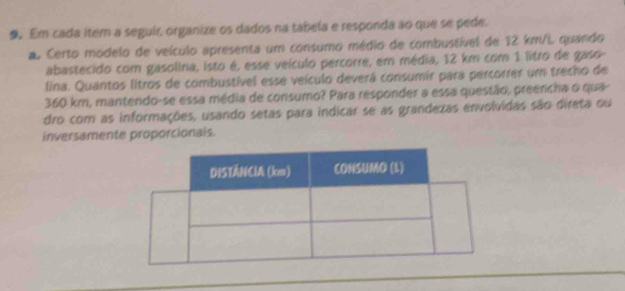 Em cada item a seguir, organize os dados na tabela e responda ão que se pede. 
a Certo módelo de veículo apresenta um consumo médio de combustível de 12 km/L quando 
abastecido com gasolina, isto é, esse veículo percorre, em média, 12 km com 1 litro de gaso 
lina. Quantos litros de combustível esse veículo deverá consumir para percorrer um trecho de
360 km, mantendo-se essa média de consumo? Para responder a essa questão, preencha o qua 
dro com as informações, usando setas para indicar se as grandezas envolvidas são direta ou 
inversamente proporcionals.