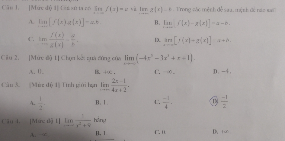 [Mức độ 1] Giả sử ta có limlimits _xto +∈fty f(x)=a và limlimits _xto +∈fty g(x)=b. Trong các mệnh đề sau, mệnh đề nào sai?
A. limlimits _xto +∈fty [f(x).g(x)]=a.b. limlimits _xto +∈fty [f(x)-g(x)]=a-b. 
B.
C. limlimits _xto ∈fty  f(x)/g(x) = a/b .
D. limlimits _xto +∈fty [f(x)+g(x)]=a+b. 
Câu 2. [Mức độ 1] Chọn kết quả đúng của limlimits _xto -∈fty (-4x^5-3x^3+x+1).
A. (. B. +∞ . C. -∞. D. -4.
Câu 3. [Mức độ 1] Tính giới hạn limlimits _xto +∈fty  (2x-1)/4x+2 .
A.  1/2 . B. 1. C.  (-1)/4 . D.  (-1)/2 . 
Câu 4. [Mức độ 1] limlimits _xto -∈fty  1/x^2+9  bằng
C. 0.
A. -∞. B. 1. D. +∞ .