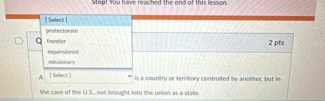 Stop! You have reached the end of this lesson.
[ Select ]
protectorate
Q frontier 2 pts
expansionist
missionary
A [ Select ] is a country or territory controlled by another, but in
the case of the U.S., not brought into the union as a state.