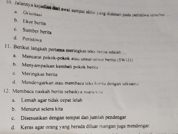 Jalannya kejadian dari awal sampai akhir yang didasari pada peristiwa tersebut
a. Orientasi
b. Ekor berita
c. Sumber berita
d. Peristiwa
11. Berikut langkah pertama meringkas teks berita adalah ...
a. Mencatat pokok-pokok atau unsur-unsur berita (5W111)
b. Menyampaikan kembali pokok berita
c. Meringkas berita
d. Mendengarkan atau membaca teks berita dengan seksama
12. Membaca naskah berita sebaikya suara ki
a. Lemah agar tidak cepat lelah
b. Menurut selera kita
c. Disesuaikan dengan tempat dan jumlah pendengan
d. Keras agar orang yang berada diluar ruangan juga mendengar.