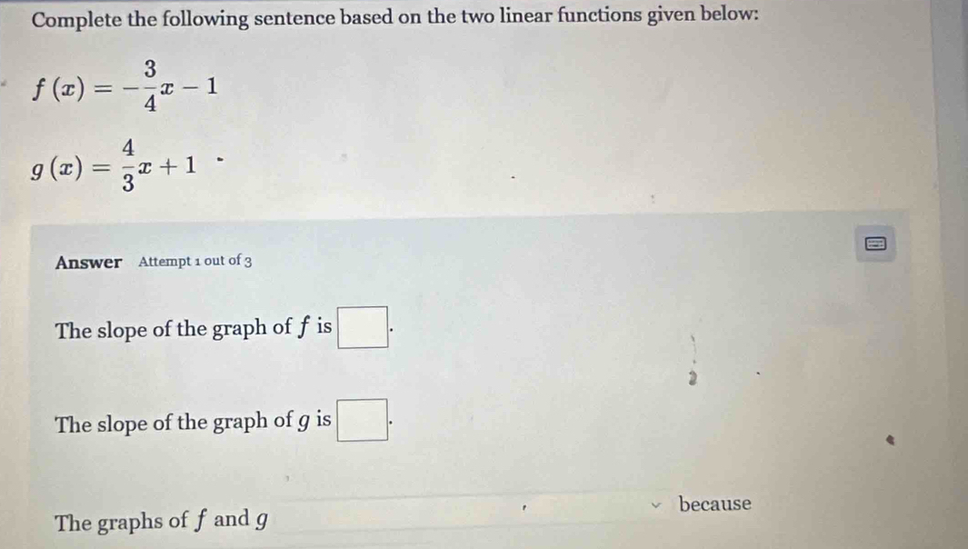 Complete the following sentence based on the two linear functions given below:
f(x)=- 3/4 x-1
g(x)= 4/3 x+1
Answer Attempt 1 out of 3
The slope of the graph of f is □.
The slope of the graph of g is □.
because
The graphs of f and g