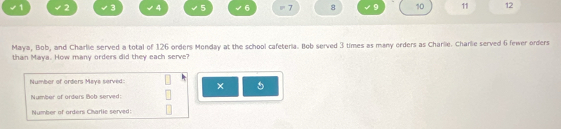 1 2 3 4 5 6 = 7 8 9 10 11 12 
Maya, Bob, and Charlie served a total of 126 orders Monday at the school cafeteria. Bob served 3 times as many orders as Charlie. Charlie served 6 fewer orders 
than Maya. How many orders did they each serve? 
Number of orders Maya served: 
× 5
Number of orders Bob served: 
Number of orders Charlie served: