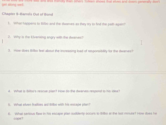 what else are more wild and less frendly than others Tolkien shows that elves and doors generally don't 
get along well. 
Chapter 9-Barrels Out of Bond 
1. What happens to Bilbo and the dwarves as they try to find the path again? 
2. Why is the Elvenking angry with the dwarves? 
3. How does Bilbo feel about the increasing load of responsibility for the dwarves? 
4. What is Bilbo's rescue plan? How do the dwarves respond to his idea? 
5. What elven frailties aid Bilbo with his escape plan? 
6. What serious flaw in his escape plan suddenly occurs to Bilbo at the last minute? How does he 
cope?