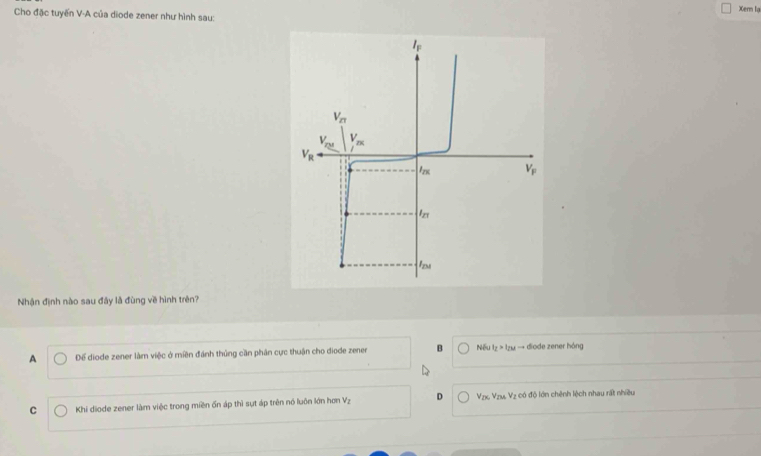 Xern lạ
Cho đặc tuyến V-A của diode zener như hình sau:
Nhận định nào sau đây là đùng về hình trên?
A Để diode zener làm việc ở miền đánh thủng cần phân cực thuận cho diode zener B Nếu t_Z>t_Zb * → diode zener hóng
C  Khi diode zener làm việc trong miền ốn áp thì sựt áp trên nó luôn lớn hơm V_2 D  Vzx Vzu. Vz có độ lớn chênh lệch nhau rất nhiều