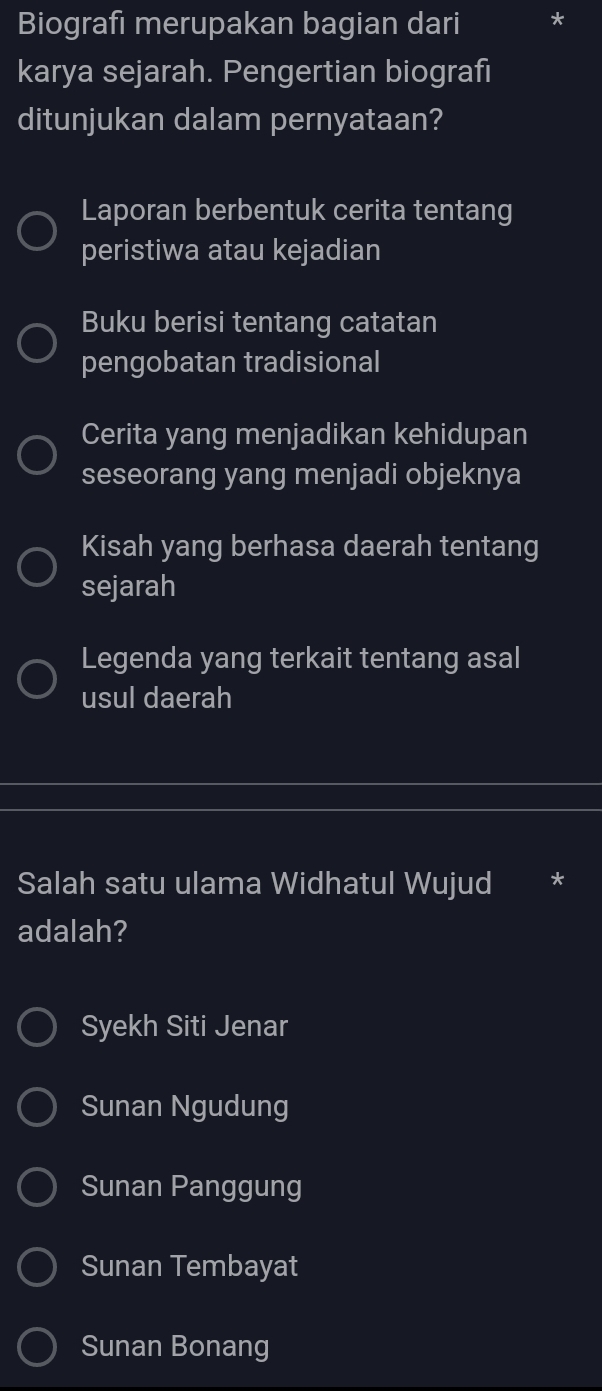 Biografi merupakan bagian dari
karya sejarah. Pengertian biografi
ditunjukan dalam pernyataan?
Laporan berbentuk cerita tentang
peristiwa atau kejadian
Buku berisi tentang catatan
pengobatan tradisional
Cerita yang menjadikan kehidupan
seseorang yang menjadi objeknya
Kisah yang berhasa daerah tentang
sejarah
Legenda yang terkait tentang asal
usul daerah
Salah satu ulama Widhatul Wujud
adalah?
Syekh Siti Jenar
Sunan Ngudung
Sunan Panggung
Sunan Tembayat
Sunan Bonang