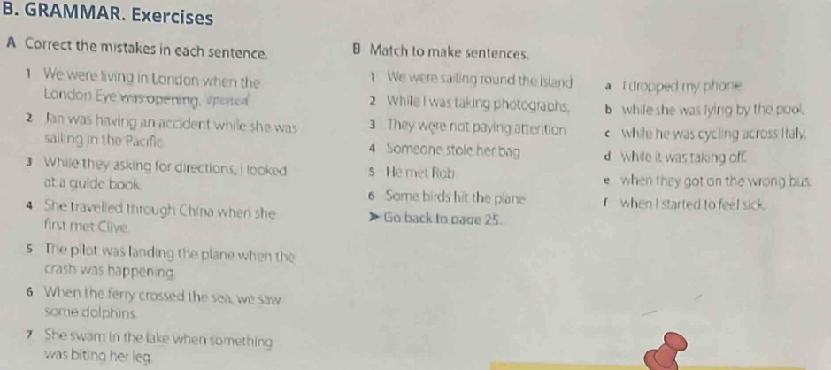 GRAMMAR. Exercises 
A Correct the mistakes in each sentence. B Match to make sentences. 
1 We were living in Londan when the 1 We were sailing round the island a I dropped my phone. 
London Eye was opening, apened 2 While I was taking photographs, b while she was lying by the pool. 
2 Jan was having an accident while she was 3 They were not paying attention c while he was cycling across Italy. 
sailing in the Pacific 4 Someone stole her bag d while it was taking off. 
3 While they asking for directions, I looked s He met Rob 
e when they got on the wrong bus 
at a guide book. 6 Some birds hit the plane fwhen I started to feel sick. 
4 She travelled through China when she Go back to page 25. 
first met Clive. 
s. The pilot was landing the plane when the 
crash was happening 
6 When the ferry crossed the sea, we saw 
some dolphins. 
She swam in the lake when something 
was biting her leg.