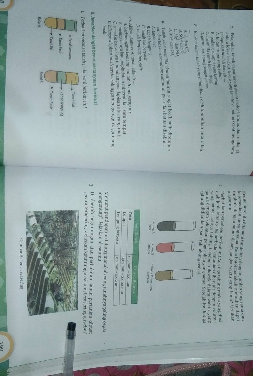 Kedua botol itu ditanami tumbuhan dengan jumlah yang sama dan
7. Pelapukan tanah dapat terjadi secara biologi, kimia, dan fisika. Di
ketersediaan air yang sama. Pada botol manakah tumbuhan dapat
antara lokasi berikut, lokasi vang tanahnya paling cepat mengalami
tumbuh dengan subur dalam jangka waktu yang lama? Uraikan
alasanmu!
pelapukan adalah daerah ....
A. hutan tropis yang subur
2. Perhatikan percobaan berikut ini! Ada tiga tabung reaksi yang diisi
B. padang rumput yang kering
oleh jenis tanah yang berbeda kemudian diberi air dengan volume
C. memiliki curah hujan tinggi
yang sama. Ketiga tabung tersebut dikocok dalam waktu yang
D. gurun pasir yang sangat panas
sama dengan kekuatan pengocokan yang sama. Setelah itu, ketiga
8. Ion-ion dalam tanah yang dibutuhkan oleh tumbuhan antara lain
tabung didiamkan pada rak tabung reaksi.
A O d _mCO
B. SO=danO
C. Mg^(2+)danNO_3
D. Mg^(2+)danCO_2
9. Tanah yang memiliki ukuran butiran sangat kecil, sulit ditembus
air. dan tidak mengandung campuran pasir dan batuan disebut ....
A. tanah liat Tabung A Tabung B Tabung C Lempung
B. tanah lempung Pasir Lumpur Berpasir
C. tanah liat berpasir
D. tanah lempung berpasir
10. Akibat utama erosi tanah adalah ....
A. berkurangnya kemampuan tanah menyerap air
B. meningkatnya laju perpindahan mineral dari satu tempat
C. semakin banyaknya tumbuhan pada lapisan atas yang mati
D. hilangnya lapisan tanah teratas sehingga mengganggu organisme
Menurut pendapatmu tabung manakah yang tanahnya paling cepat
tanah mengendap? Jelaskan alasanmu!
B. Jawablah dengan benar pertanyaan berikut! 3. Di daerah pegunungan atau perbukitan, lahan pertanian dibuat
1. Perhatikan susunan tanah pada botol berikut ini!
secara terasering. Jelaskan keuntungan sistem terasering tersebut!
Tanah liat
Tanah lempung
Tanah Pasir Tanah lempung
Tanah liat Tanah Pasir
Botol A
Botol B
Gambar Sistem Terasering
199