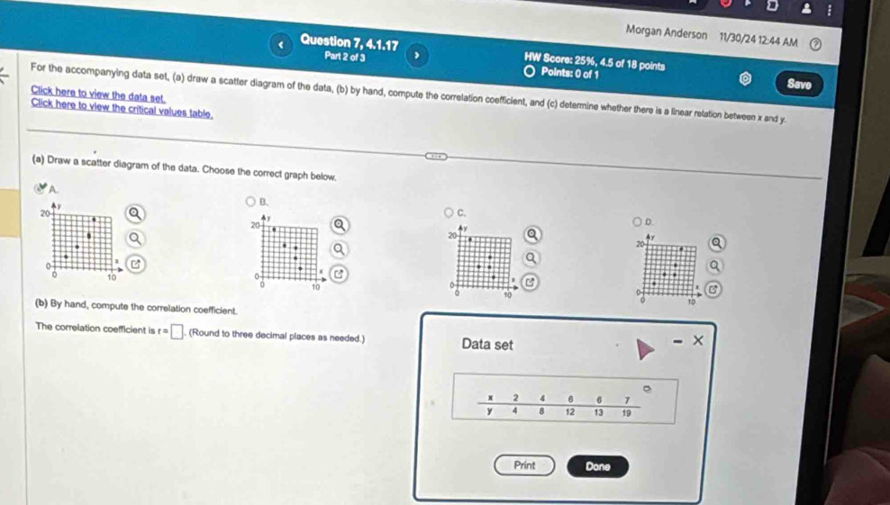 Morgan Anderson 11/30/24 12:44 AM
Question 7, 4.1.17 HW Score: 25%, 4.5 of 18 points
Part 2 of 3 Points: 0 of 1 Savo
For the accompanying data set, (a) draw a scatter diagram of the data, (b) by hand, compute the correlation coefficient, and (c) determine whether there is a linear relation between x and y.
Click here to view the data set.
Click here to view the critical values table.
(a) Draw a scatter diagram of the data. Choose the correct graph below.
A.
y
B.
20
4y
C.
20
D.
20
20.
.
2 10
a 10
。 10 T0
(b) By hand, compute the correlation coefficient.
The correlation coefficient is r=□ , (Round to three decimal places as needed.) Data set
-
e
x 2 4 。 7
y 4 8 12 13 19
Print Done