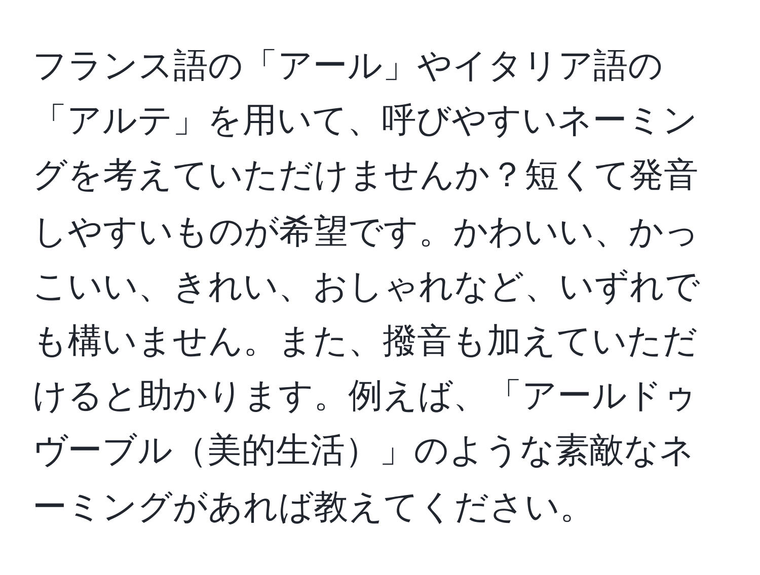 フランス語の「アール」やイタリア語の「アルテ」を用いて、呼びやすいネーミングを考えていただけませんか？短くて発音しやすいものが希望です。かわいい、かっこいい、きれい、おしゃれなど、いずれでも構いません。また、撥音も加えていただけると助かります。例えば、「アールドゥヴーブル美的生活」のような素敵なネーミングがあれば教えてください。