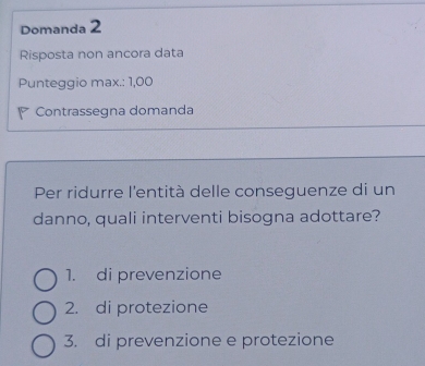 Domanda 2
Risposta non ancora data
Punteggio max.: 1,00
Contrassegna domanda
Per ridurre l'entità delle conseguenze di un
danno, quali interventi bisogna adottare?
1. di prevenzione
2. di protezione
3. di prevenzione e protezione